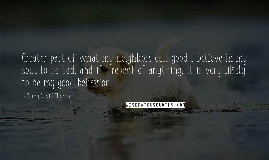 Henry David Thoreau Quotes: Greater part of what my neighbors call good I believe in my soul to be bad, and if I repent of anything, it is very likely to be my good behavior.