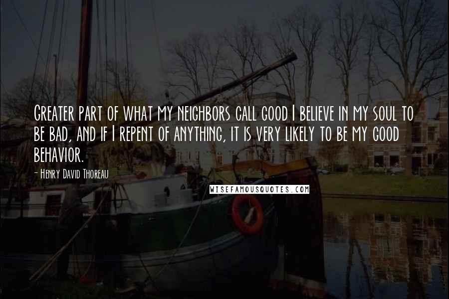 Henry David Thoreau Quotes: Greater part of what my neighbors call good I believe in my soul to be bad, and if I repent of anything, it is very likely to be my good behavior.