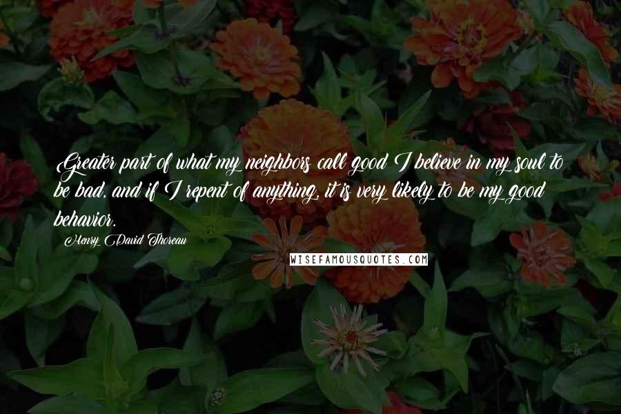 Henry David Thoreau Quotes: Greater part of what my neighbors call good I believe in my soul to be bad, and if I repent of anything, it is very likely to be my good behavior.