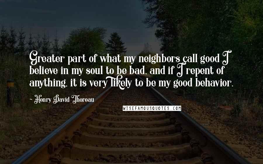 Henry David Thoreau Quotes: Greater part of what my neighbors call good I believe in my soul to be bad, and if I repent of anything, it is very likely to be my good behavior.