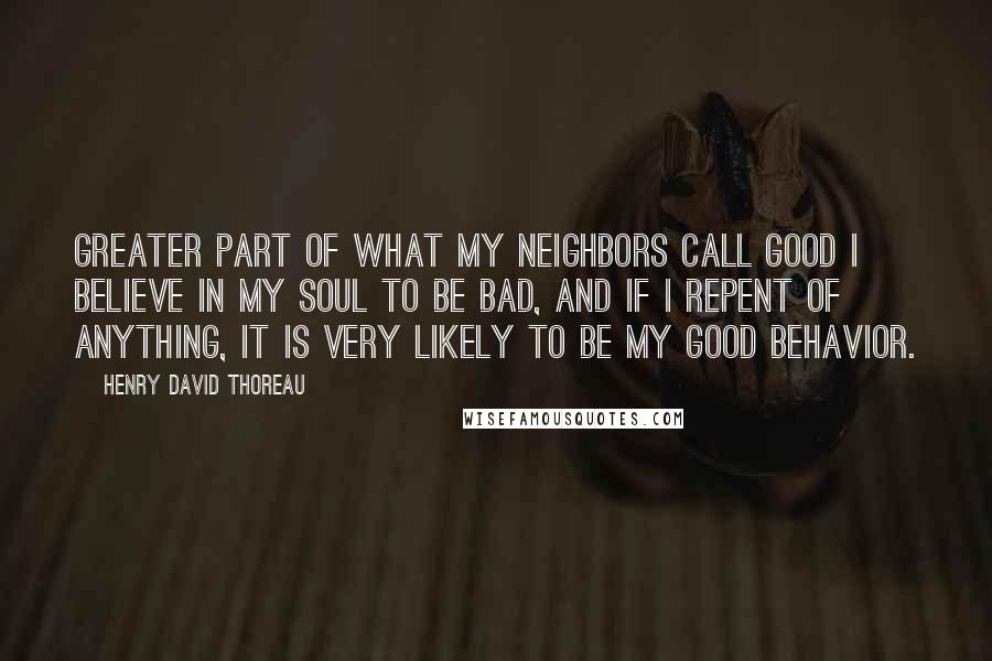 Henry David Thoreau Quotes: Greater part of what my neighbors call good I believe in my soul to be bad, and if I repent of anything, it is very likely to be my good behavior.