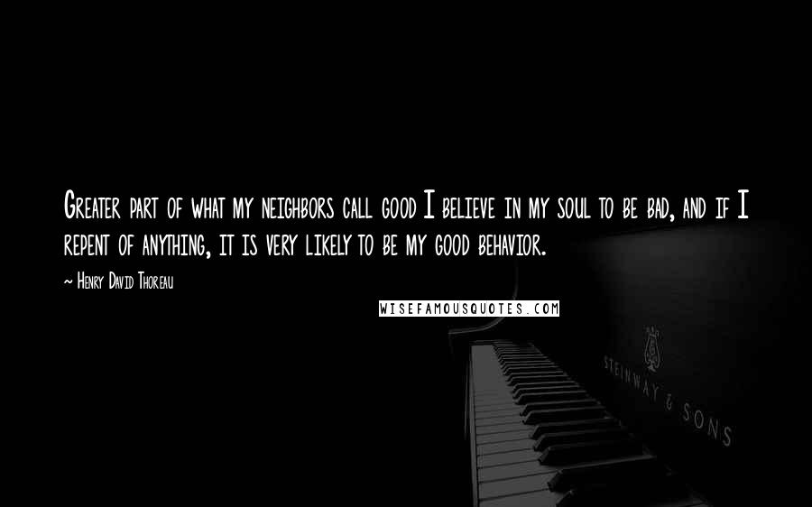 Henry David Thoreau Quotes: Greater part of what my neighbors call good I believe in my soul to be bad, and if I repent of anything, it is very likely to be my good behavior.