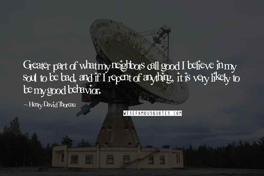 Henry David Thoreau Quotes: Greater part of what my neighbors call good I believe in my soul to be bad, and if I repent of anything, it is very likely to be my good behavior.