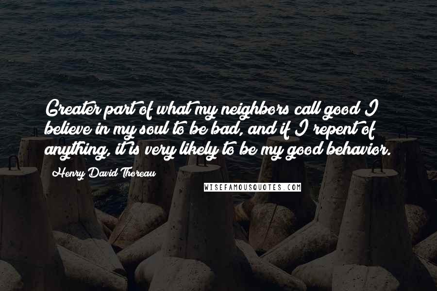 Henry David Thoreau Quotes: Greater part of what my neighbors call good I believe in my soul to be bad, and if I repent of anything, it is very likely to be my good behavior.