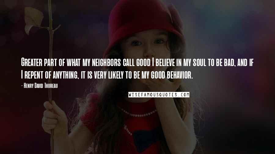 Henry David Thoreau Quotes: Greater part of what my neighbors call good I believe in my soul to be bad, and if I repent of anything, it is very likely to be my good behavior.