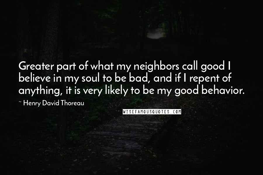 Henry David Thoreau Quotes: Greater part of what my neighbors call good I believe in my soul to be bad, and if I repent of anything, it is very likely to be my good behavior.