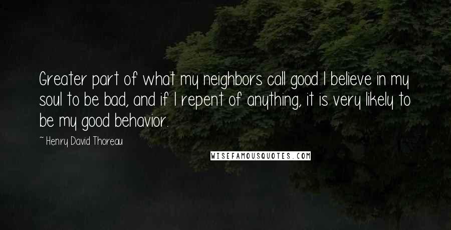 Henry David Thoreau Quotes: Greater part of what my neighbors call good I believe in my soul to be bad, and if I repent of anything, it is very likely to be my good behavior.