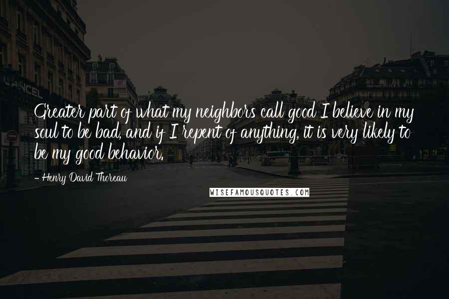 Henry David Thoreau Quotes: Greater part of what my neighbors call good I believe in my soul to be bad, and if I repent of anything, it is very likely to be my good behavior.