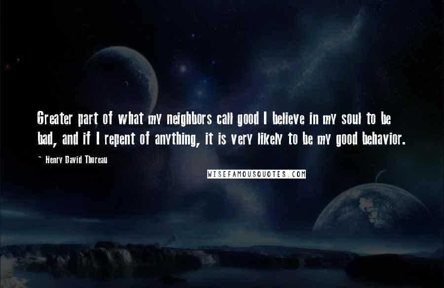 Henry David Thoreau Quotes: Greater part of what my neighbors call good I believe in my soul to be bad, and if I repent of anything, it is very likely to be my good behavior.