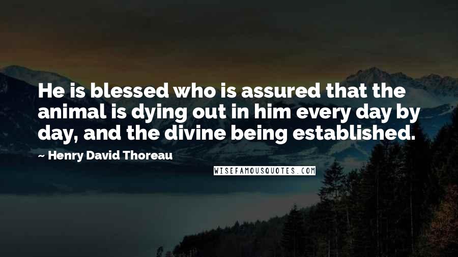 Henry David Thoreau Quotes: He is blessed who is assured that the animal is dying out in him every day by day, and the divine being established.