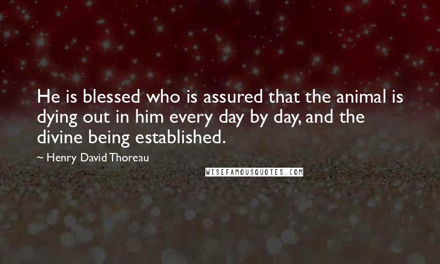 Henry David Thoreau Quotes: He is blessed who is assured that the animal is dying out in him every day by day, and the divine being established.