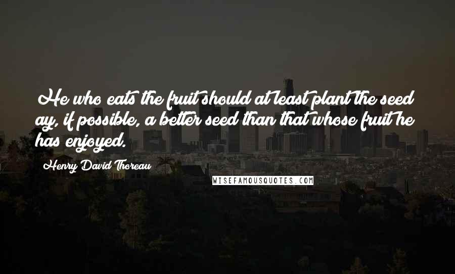 Henry David Thoreau Quotes: He who eats the fruit should at least plant the seed; ay, if possible, a better seed than that whose fruit he has enjoyed.