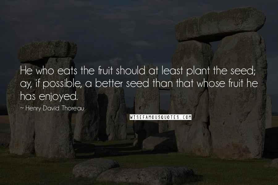 Henry David Thoreau Quotes: He who eats the fruit should at least plant the seed; ay, if possible, a better seed than that whose fruit he has enjoyed.