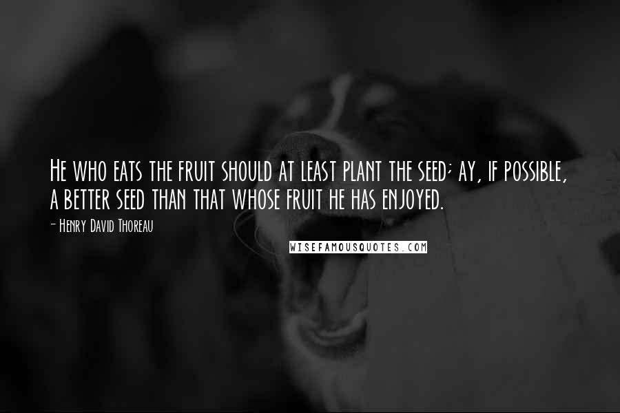 Henry David Thoreau Quotes: He who eats the fruit should at least plant the seed; ay, if possible, a better seed than that whose fruit he has enjoyed.