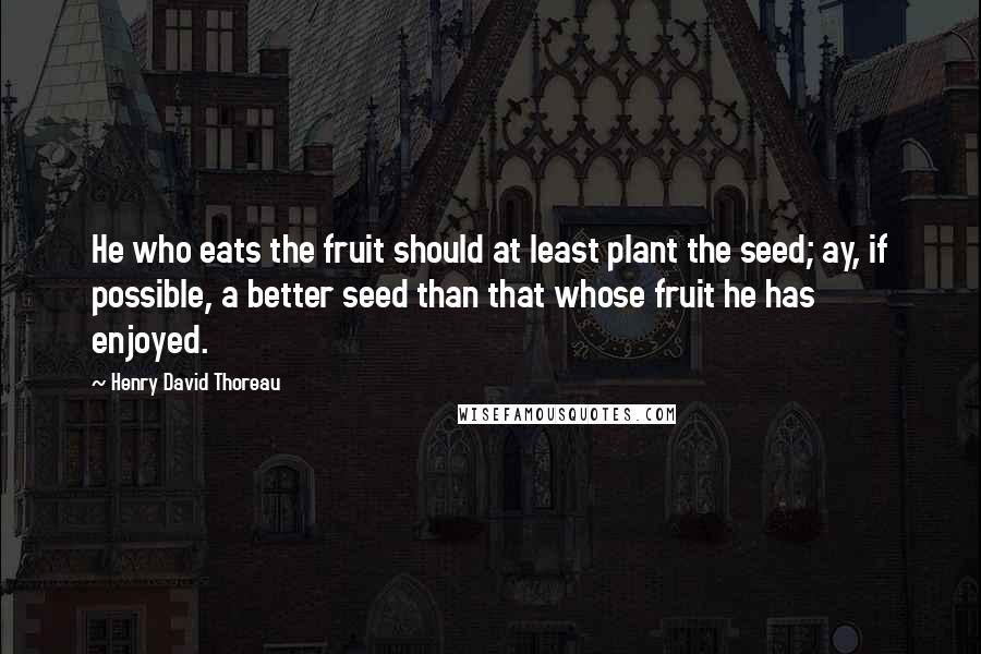 Henry David Thoreau Quotes: He who eats the fruit should at least plant the seed; ay, if possible, a better seed than that whose fruit he has enjoyed.