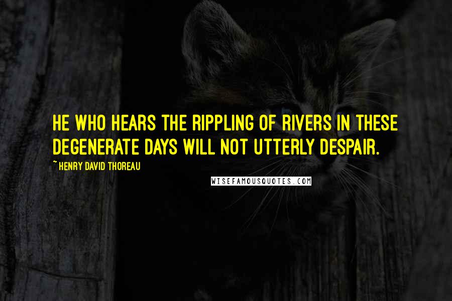 Henry David Thoreau Quotes: He who hears the rippling of rivers in these degenerate days will not utterly despair.