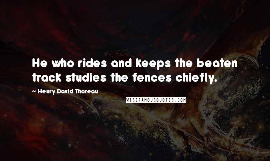 Henry David Thoreau Quotes: He who rides and keeps the beaten track studies the fences chiefly.
