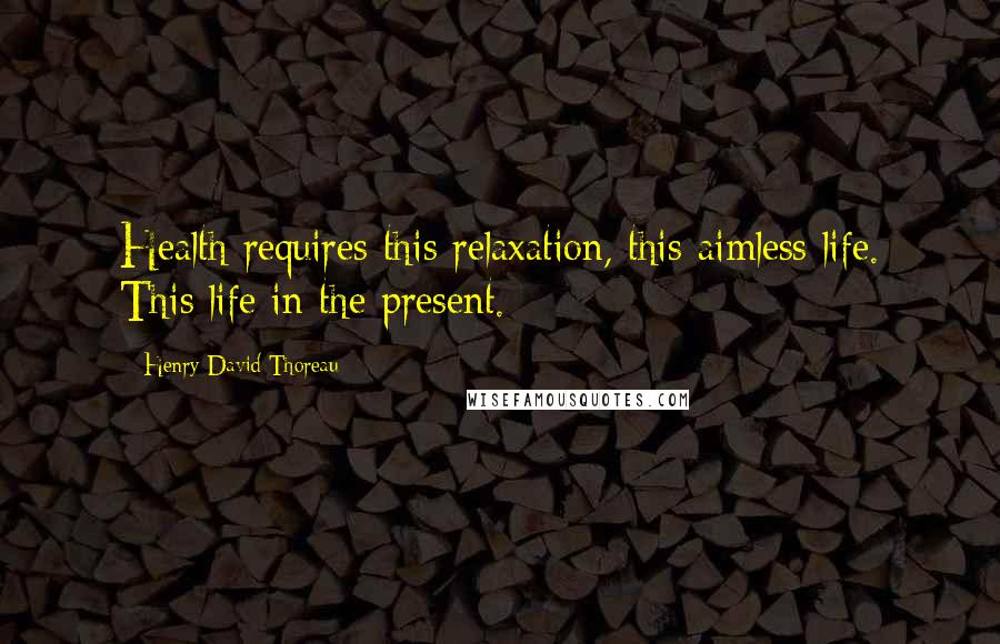 Henry David Thoreau Quotes: Health requires this relaxation, this aimless life. This life in the present.
