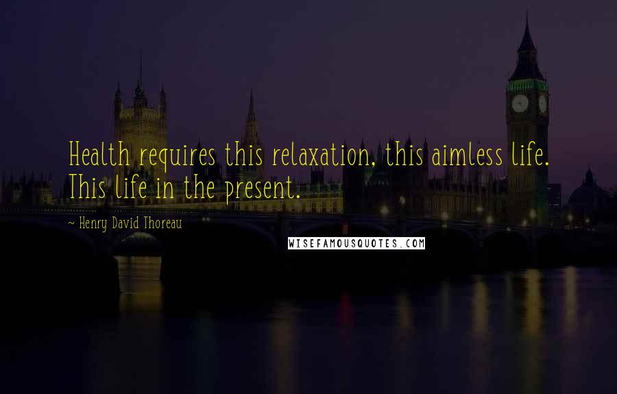 Henry David Thoreau Quotes: Health requires this relaxation, this aimless life. This life in the present.