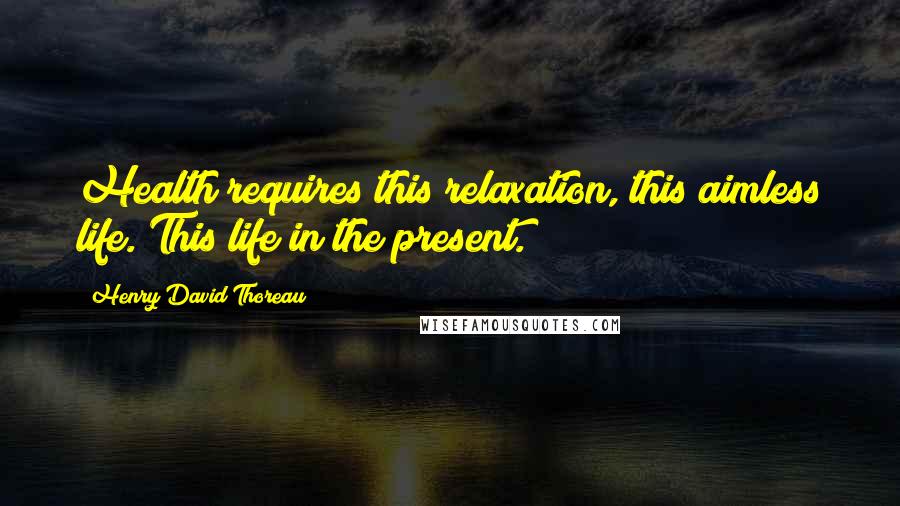 Henry David Thoreau Quotes: Health requires this relaxation, this aimless life. This life in the present.