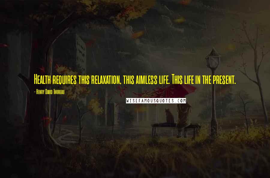 Henry David Thoreau Quotes: Health requires this relaxation, this aimless life. This life in the present.