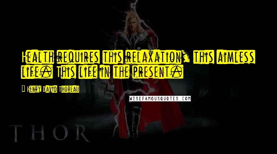 Henry David Thoreau Quotes: Health requires this relaxation, this aimless life. This life in the present.