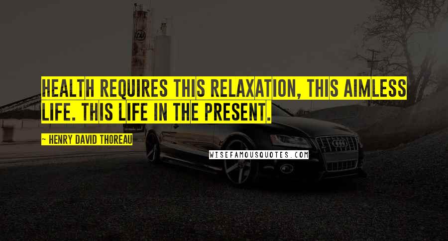 Henry David Thoreau Quotes: Health requires this relaxation, this aimless life. This life in the present.