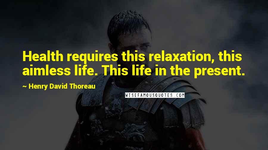 Henry David Thoreau Quotes: Health requires this relaxation, this aimless life. This life in the present.