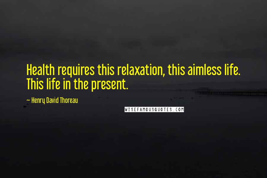 Henry David Thoreau Quotes: Health requires this relaxation, this aimless life. This life in the present.