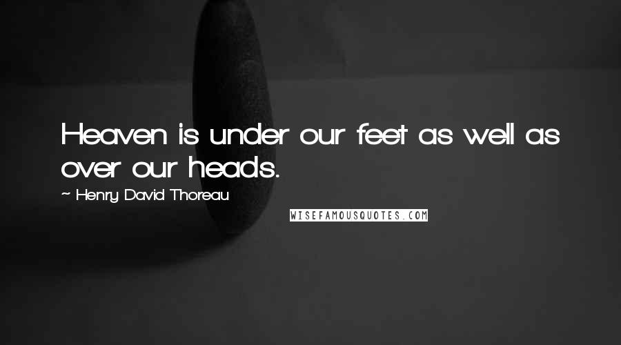 Henry David Thoreau Quotes: Heaven is under our feet as well as over our heads.