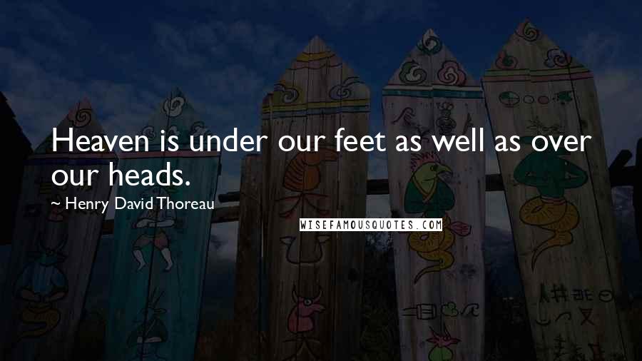 Henry David Thoreau Quotes: Heaven is under our feet as well as over our heads.