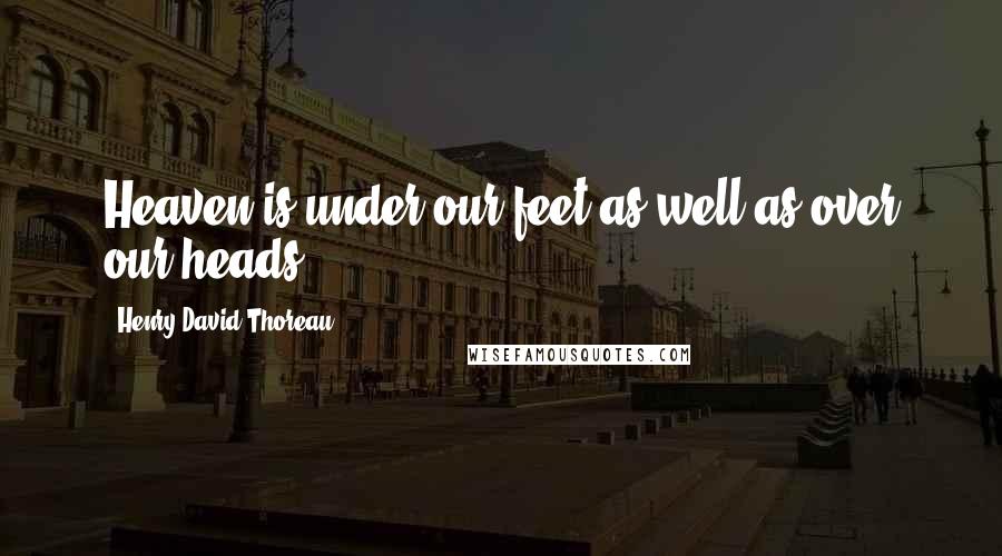 Henry David Thoreau Quotes: Heaven is under our feet as well as over our heads.