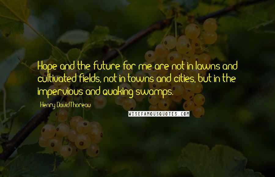 Henry David Thoreau Quotes: Hope and the future for me are not in lawns and cultivated fields, not in towns and cities, but in the impervious and quaking swamps.