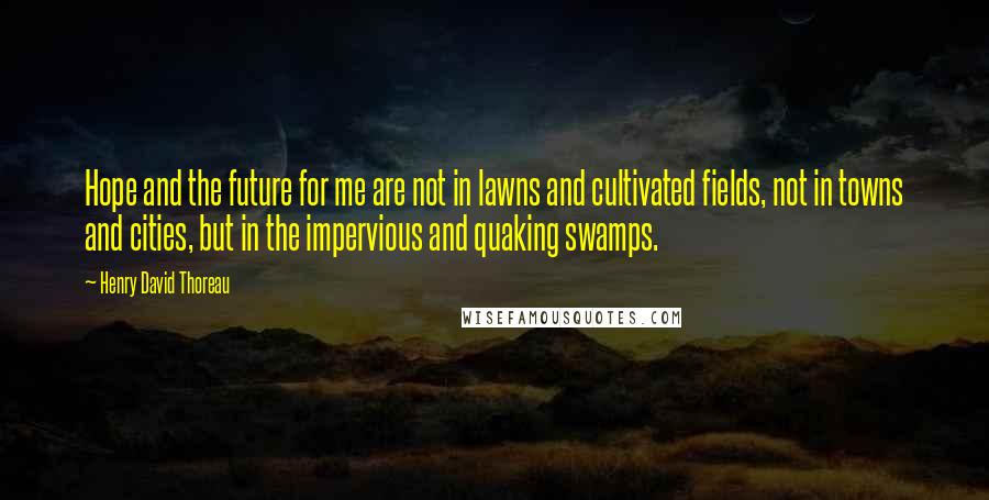 Henry David Thoreau Quotes: Hope and the future for me are not in lawns and cultivated fields, not in towns and cities, but in the impervious and quaking swamps.