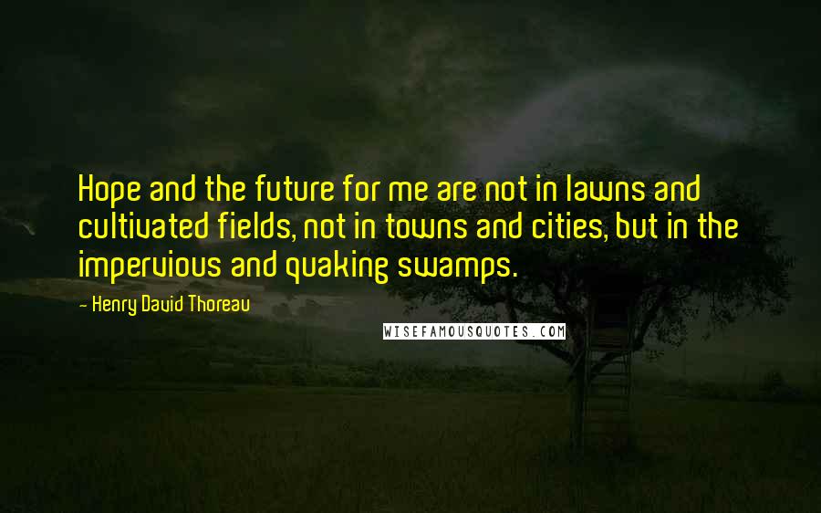 Henry David Thoreau Quotes: Hope and the future for me are not in lawns and cultivated fields, not in towns and cities, but in the impervious and quaking swamps.