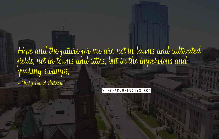 Henry David Thoreau Quotes: Hope and the future for me are not in lawns and cultivated fields, not in towns and cities, but in the impervious and quaking swamps.