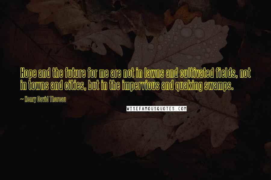 Henry David Thoreau Quotes: Hope and the future for me are not in lawns and cultivated fields, not in towns and cities, but in the impervious and quaking swamps.