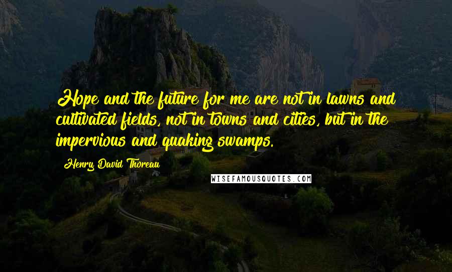 Henry David Thoreau Quotes: Hope and the future for me are not in lawns and cultivated fields, not in towns and cities, but in the impervious and quaking swamps.