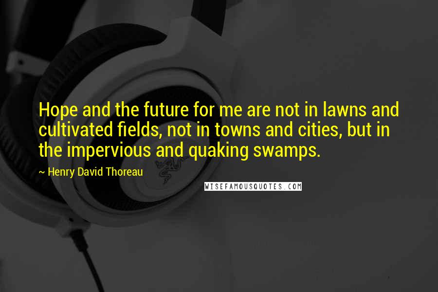 Henry David Thoreau Quotes: Hope and the future for me are not in lawns and cultivated fields, not in towns and cities, but in the impervious and quaking swamps.