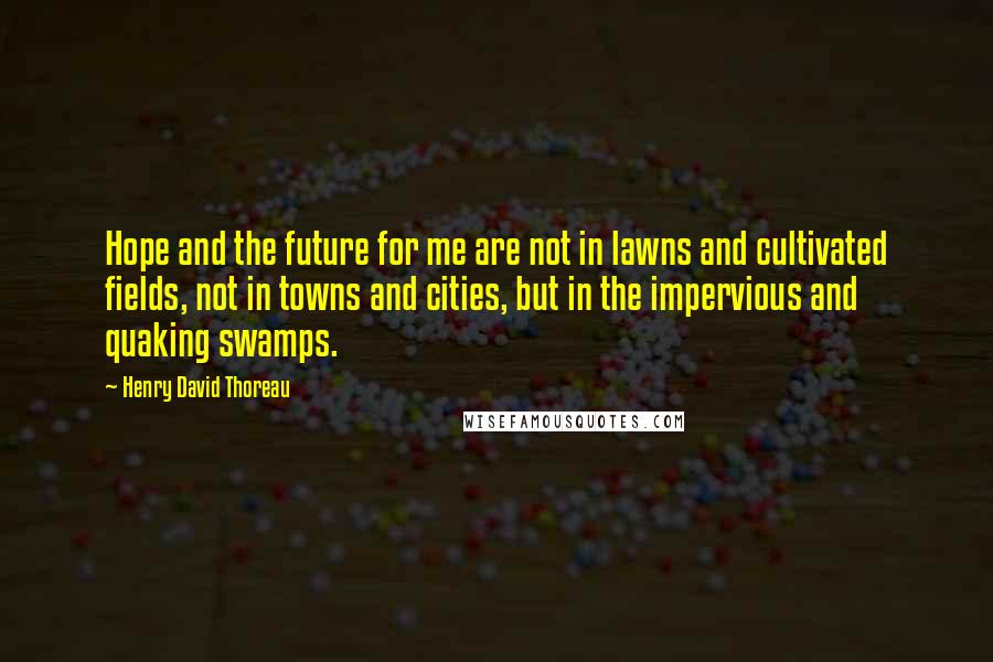 Henry David Thoreau Quotes: Hope and the future for me are not in lawns and cultivated fields, not in towns and cities, but in the impervious and quaking swamps.