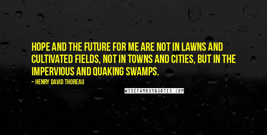 Henry David Thoreau Quotes: Hope and the future for me are not in lawns and cultivated fields, not in towns and cities, but in the impervious and quaking swamps.