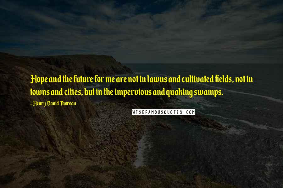 Henry David Thoreau Quotes: Hope and the future for me are not in lawns and cultivated fields, not in towns and cities, but in the impervious and quaking swamps.