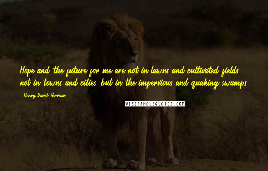 Henry David Thoreau Quotes: Hope and the future for me are not in lawns and cultivated fields, not in towns and cities, but in the impervious and quaking swamps.