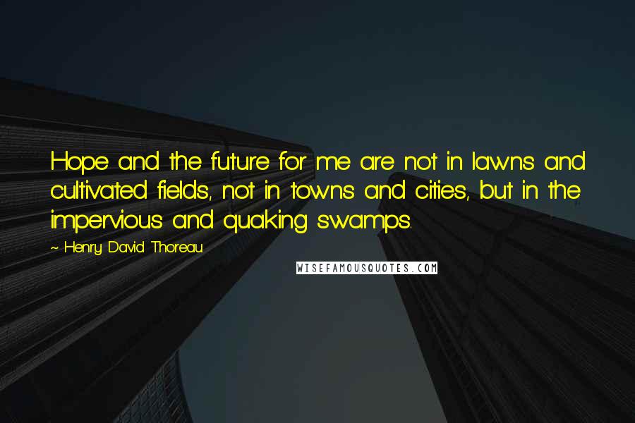 Henry David Thoreau Quotes: Hope and the future for me are not in lawns and cultivated fields, not in towns and cities, but in the impervious and quaking swamps.