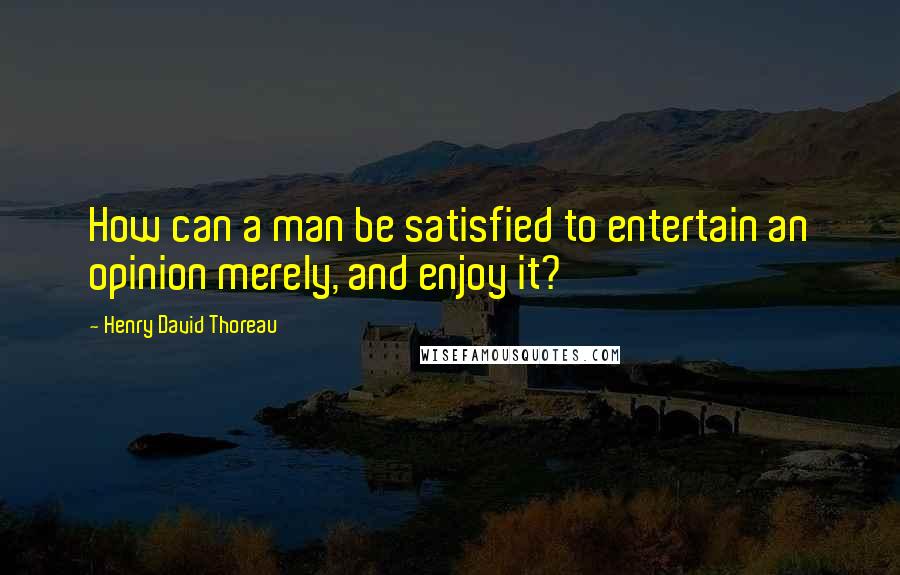 Henry David Thoreau Quotes: How can a man be satisfied to entertain an opinion merely, and enjoy it?