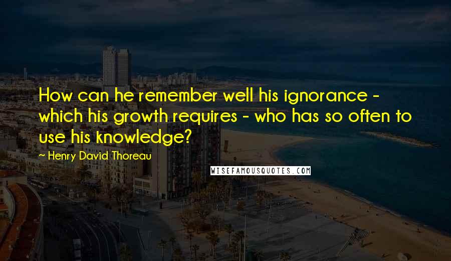 Henry David Thoreau Quotes: How can he remember well his ignorance - which his growth requires - who has so often to use his knowledge?