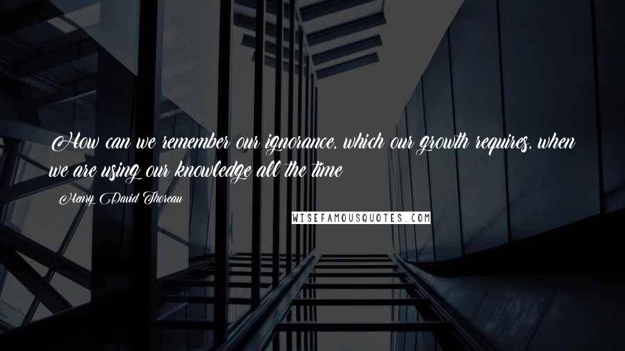 Henry David Thoreau Quotes: How can we remember our ignorance, which our growth requires, when we are using our knowledge all the time?