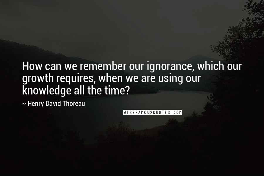 Henry David Thoreau Quotes: How can we remember our ignorance, which our growth requires, when we are using our knowledge all the time?
