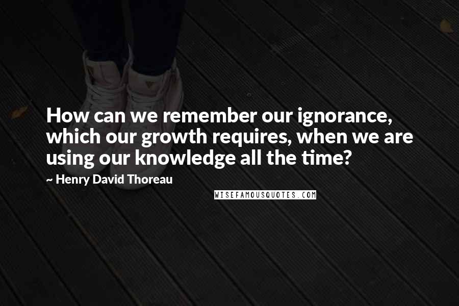 Henry David Thoreau Quotes: How can we remember our ignorance, which our growth requires, when we are using our knowledge all the time?