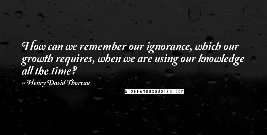 Henry David Thoreau Quotes: How can we remember our ignorance, which our growth requires, when we are using our knowledge all the time?
